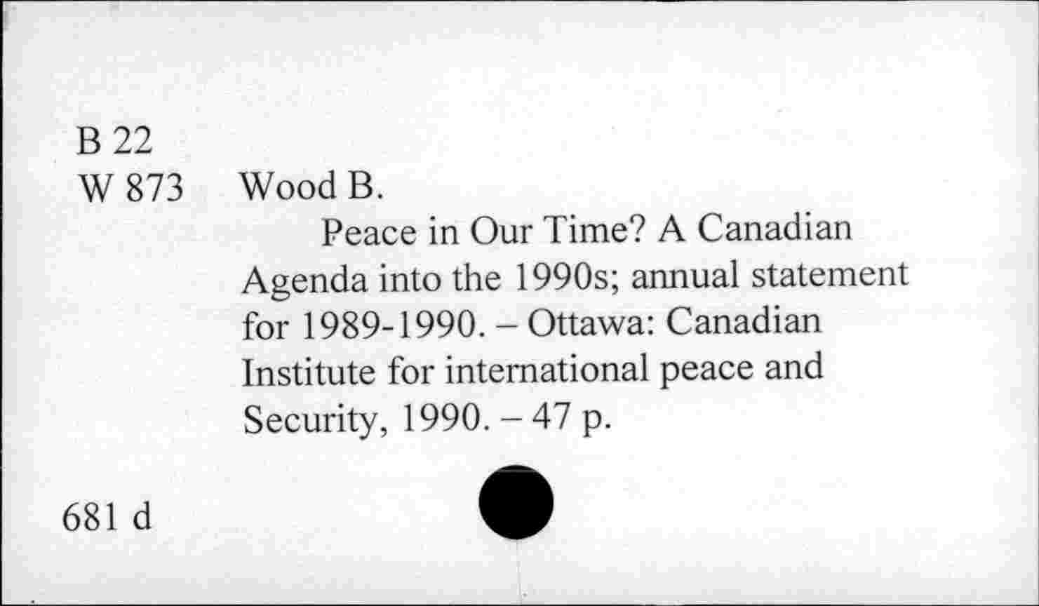 ﻿B 22
W873
Wood B.
Peace in Our Time? A Canadian Agenda into the 1990s; annual statement for 1989-1990. - Ottawa: Canadian Institute for international peace and Security, 1990. - 47 p.
681 d